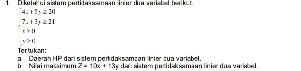 Diketahui sistem pertidaksamaan linier dua variabel berikut.
beginarrayl 4x+5y≥ 20 7x+3y≥ 21 x≥ 0 y≥ 0endarray.
Tentukan
a. Daerah HP dari sistem pertidaksamaan linier dua variabel.
b. Nilai maksimum Z=10x+13y dari sistem pertidaksamaan linier dua variabel.