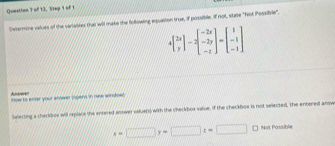 of 12, Step 1 of 1
Determine values of the variables that will make the following equation true, if possible. If not, state "Not Possible".
4beginbmatrix 2x yendbmatrix -2beginbmatrix -2x -2y -zendbmatrix =beginbmatrix 1 -1 -1endbmatrix
Answer
How to enter your answer (opens in new window)
Selecting a checkbox will replace the entered answer value(s) with the checkbox value. If the checkbox is not selected, the entered answ
x=□ y=□ z=□ Not Possible