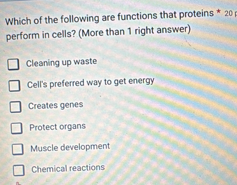 Which of the following are functions that proteins * 20 p
perform in cells? (More than 1 right answer)
Cleaning up waste
Cell's preferred way to get energy
Creates genes
Protect organs
Muscle development
Chemical reactions