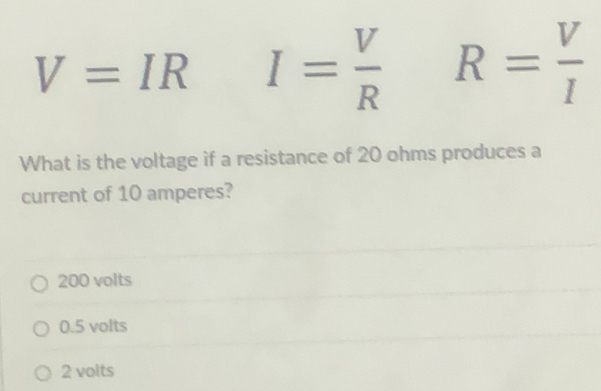 V=IR I= V/R  R= V/I 
What is the voltage if a resistance of 20 ohms produces a
current of 10 amperes?
200 volts
0.5 volts
2 volts