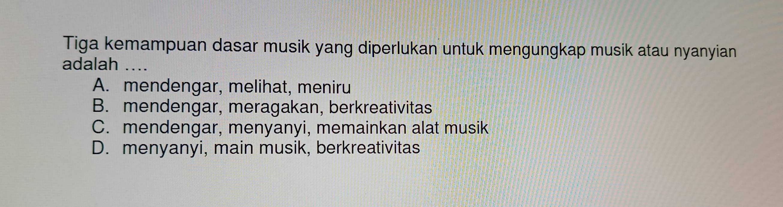 Tiga kemampuan dasar musik yang diperlukan untuk mengungkap musik atau nyanyian
adalah ...
A. mendengar, melihat, meniru
B. mendengar, meragakan, berkreativitas
C. mendengar, menyanyi, memainkan alat musik
D. menyanyi, main musik, berkreativitas