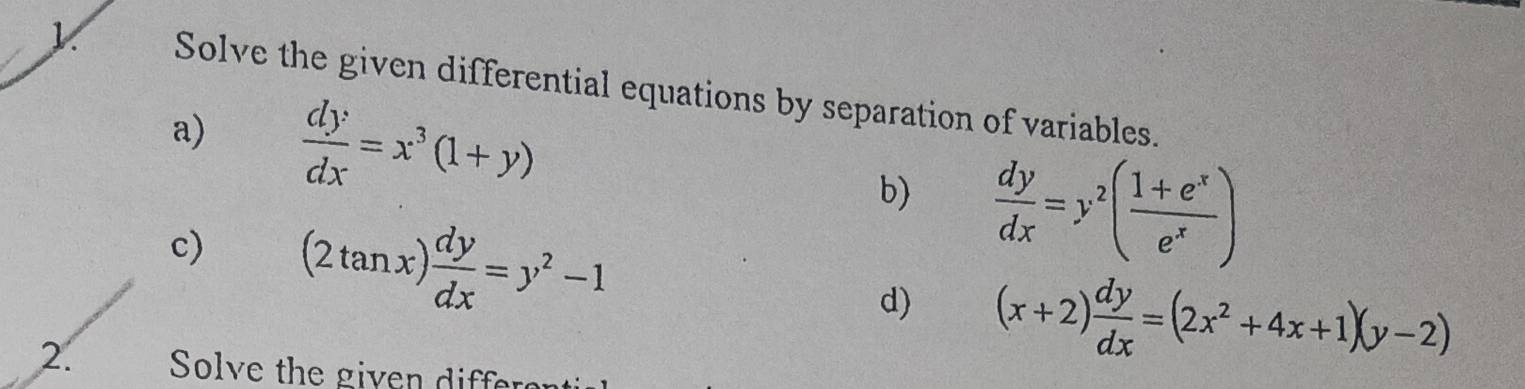 Solve the given differential equations by separation of variables. 
a)  dy/dx =x^3(1+y)
b)  dy/dx =y^2( (1+e^x)/e^x )
c) (2tan x) dy/dx =y^2-1 d) (x+2) dy/dx =(2x^2+4x+1)(y-2)
2. Solve the given differ