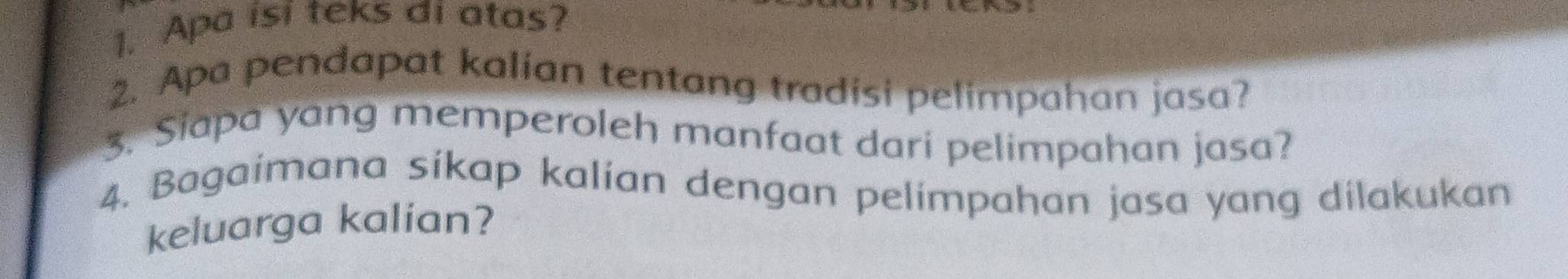 Apa isi teks di atas? 
2. Apa pendapat kalian tentang tradisi pelimpahan jasa? 
3. Siapa yang memperoleh manfaat dari pelimpahan jasa? 
4. Bagaimana sikap kalian dengan pelimpahan jasa yang dilakukan 
keluarga kalian?