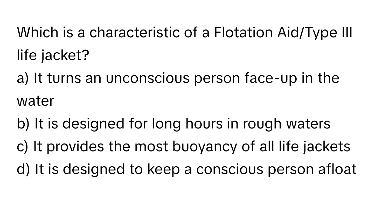 Which is a characteristic of a Flotation Aid/Type III life jacket?

a) It turns an unconscious person face-up in the water
b) It is designed for long hours in rough waters
c) It provides the most buoyancy of all life jackets
d) It is designed to keep a conscious person afloat