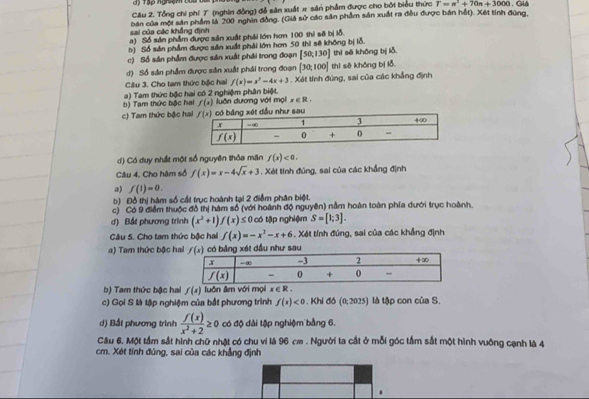 ộ  Tập nghiệm c o a 
Cầu 2. Tổng chi phí T (nghìn đồng) đễ sản xuất π sản phẩm được cho bởi biểu thức T=n^2+70n+3000 、 Giá
bán của một sản phẩm là 200 nghin đòng. (Giả sử các sản phẩm sản xuất ra đều được bán hất). Xét tính đùng,
sai của các khẳng định
a) Số sản phẩm được sản xuất phải lớn hơn 100 thi sẽ bị lỗ.
b) Số sản phẩm được sản xuất phải lớn hơn 50 thì sẽ không bị lỗ.
c) Số sản phẩm được sản xuất phải trong đoạn [50;130] thì sē khōng bị lǚ
d) Số sản phầm được sản xuất phải trong đoạn [30;100] thì sè không bị lỗ
Câu 3. Cho tam thức bậc hai f(x)=x^2-4x+3. Xét tính đúng, sai của các khẳng định
a) Tam thức bậc hai có 2 nghiệm phân biệt.
b) Tam thức bậc hai f(x) luôn dương với mọi x∈ R.
c) Tam thức bậc ha
d) Có duy nhất một số nguyên thỏa mãn f(x)<0.
Câu 4. Cho hàm số f(x)=x-4sqrt(x)+3. Xét tính đúng, sai của các khẳng định
a) f(1)=0.
b) Đồ thị hàm số cắt trục hoành tại 2 điểm phân biệt.
c) Có 9 điểm thuộc đồ thị hàm số (với hoành độ nguyên) nằm hoàn toàn phía dưới trục hoành.
d) Bất phương trình (x^2+1). f(x)≤ 0 có tập nghiệm S=[1;3].
Câu 5. Cho tam thức bậc hai f(x)=-x^2-x+6. Xét tính đúng, sai của các khẳng định
a) Tam thức bậc hcó bảng xét dầu như sau
b) Tam thức bậc hai f(x) luôn âm với mọi x∈ R.
c) Gọi S là tập nghiệm của bắt phương trình f(x)<0</tex> 、 Khi đó (0:2025) là tập con của S.
d) Bất phương trình  f(x)/x^2+2 ≥ 0 có độ dài tập nghiệm bằng 6.
Câu 6. Một tấm sắt hình chữ nhật có chu vi là 96 cm . Người ta cắt ở mỗi góc tấm sắt một hình vuông cạnh là 4
cm. Xét tính đủng, sai của các khẳng định