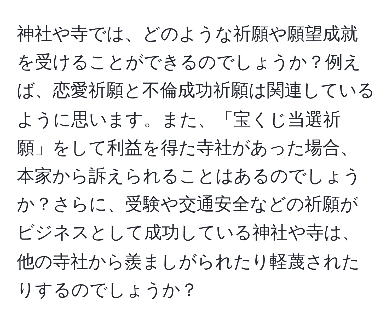 神社や寺では、どのような祈願や願望成就を受けることができるのでしょうか？例えば、恋愛祈願と不倫成功祈願は関連しているように思います。また、「宝くじ当選祈願」をして利益を得た寺社があった場合、本家から訴えられることはあるのでしょうか？さらに、受験や交通安全などの祈願がビジネスとして成功している神社や寺は、他の寺社から羨ましがられたり軽蔑されたりするのでしょうか？