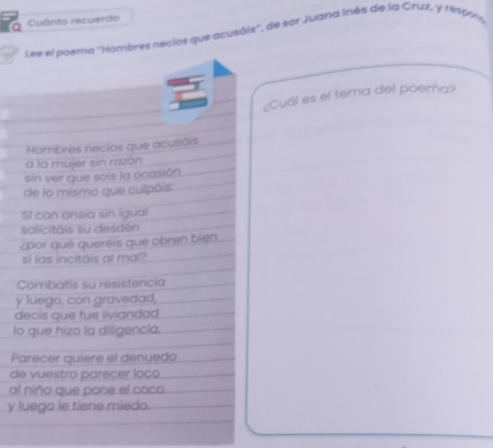 Cuánto recuerdo 
Lee el poema ''Hombres necios que acusáis'', de sor Juana Inés de la Cruz, y 1e094 , 
¿Cuál es el terna del poema? 
Hombres necios que acusáis 
a la mujer sin razón 
sin ver que sois la ocasión 
de lo mismo que culpáis: 
Si con ansia sin igual 
solicitáis su desdén 
¿por qué queréis que obren bien 
sì las incitáis al mal? 
Combatis su resistencia 
y luego, con gravedad, 
decis que fue liviandad 
lo que hizo la diligencia. 
Parecer quiere el denuedo 
de vuestro parecer loço 
al niño que pone el coco 
y luego le tiene miedo.