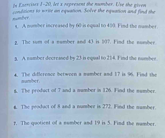 In Exercises 1-20, let x represent the number. Use the given 
conditions to write an equation. Solve the equation and find the 
number. 
1. A number increased by 60 is equal to 410. Find the number. 
2. The sum of a number and 43 is 107. Find the number. 
3, A number decreased by 23 is equal to 214. Find the number. 
4. The difference between a number and 17 is 96. Find the 
number. 
5. The product of 7 and a number is 126. Find the number. 
6. The product of 8 and a number is 272. Find the number. 
7. The quotient of a number and 19 is 5. Find the number.