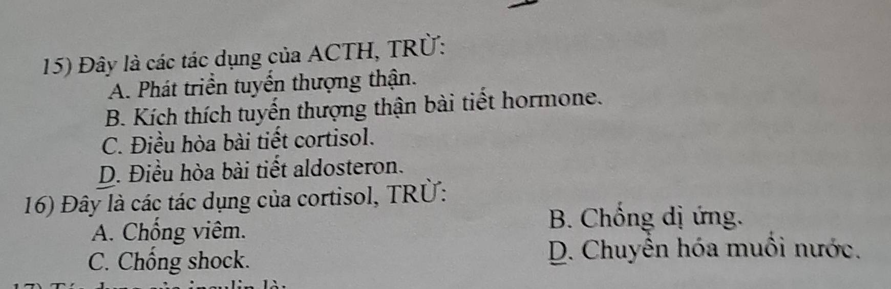 Đây là các tác dụng của ACTH, TRÜ:
A. Phát triển tuyển thượng thận.
B. Kích thích tuyến thượng thận bài tiết hormone.
C. Điều hòa bài tiết cortisol.
D. Điều hòa bài tiết aldosteron.
16) Đây là các tác dụng của cortisol, TRÜ:
A. Chống viêm.
B. Chống dị ứng.
C. Chông shock.
D. Chuyên hóa muôi nước.