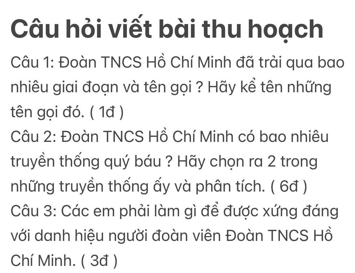 Câu hỏi viết bài thu hoạch 
Câu 1: Đoàn TNCS Hồ Chí Minh đã trải qua bao 
nhiêu giai đoạn và tên gọi ? Hãy kể tên những 
tên gọi đó. ( 1đ ) 
Câu 2: Đoàn TNCS Hồ Chí Minh có bao nhiêu 
truyền thống quý báu ? Hãy chọn ra 2 trong 
những truyền thống ấy và phân tích. ( 6đ ) 
Câu 3: Các em phải làm gì để được xứng đáng 
với danh hiệu người đoàn viên Đoàn TNCS Hồ 
Chí Minh. ( 3đ )