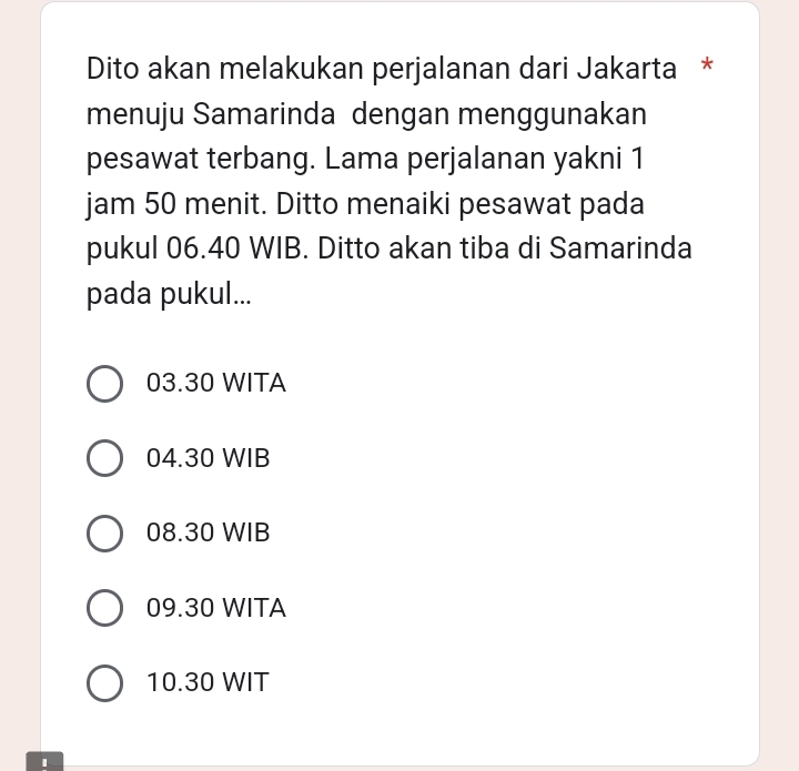 Dito akan melakukan perjalanan dari Jakarta *
menuju Samarinda dengan menggunakan
pesawat terbang. Lama perjalanan yakni 1
jam 50 menit. Ditto menaiki pesawat pada
pukul 06.40 WIB. Ditto akan tiba di Samarinda
pada pukul...
03.30 WITA
04.30 WIB
08.30 WIB
09.30 WITA
10.30 WIT
1