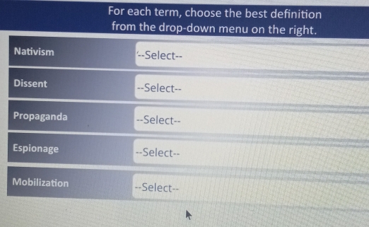 For each term, choose the best definition 
from the drop-down menu on the right. 
Nativism '--Select-- 
Dissent --Select-- 
Propaganda --Select-- 
Espionage --Select-- 
Mobilization --Select--