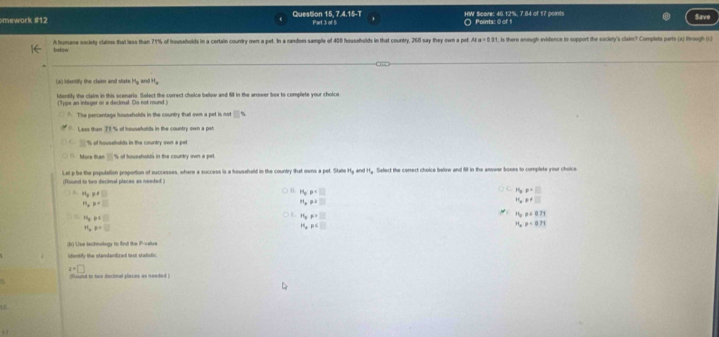 mework #12 Question 15, 7.4.15-T Part 3 of 5 HW Score: 46.12%, 7.84 of 17 points Save
O Points: o 
Ahumane society claims that less than 71% of households in a certain country own a pet. In a random sample of 400 households in that country, 268 say they own a pet AIa=0.01 , is there enough evidence to support the society's claier? Complete parts (a) through (c)
below
(a) Identify the claim and state Hg and H
identify the claim in this scenario. Select the correct choice below and fill in the answer box to complete your choice.
(Type an integer or a decimal. Do not round.)
A The percentage households in the country that own a pet is not □ %
Less than 71 % of households in the country own a pet
% of households in the country own a pet
More than % of households in the country own a pet
Lst p be the population proportion of successes, where a success is a household in the country that owns a pet. State H_0 and H_a Select the correct choice below and fill in the answer boxes to complete your choice
(Round to two decimal places as needed )
H_3p!= □
B. H_0:p
H_g:p=□
1,p=□
H_4P2□
H_aP!= □
H_0rho S□
H_grho >□
H_0p≥ 0.71
H_4p>□
H_xp≤ □
H_a:p<0.71
(b) Use technology to find the P -value
idently the standardized test statistic
z=□
5 (Round to two decimal places as needed)