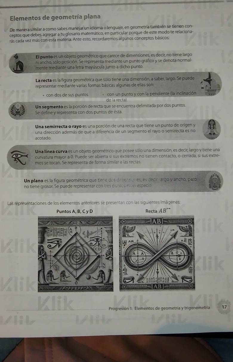 Elementos de geometría plana
De manera similar a como sabes manejar un idioma o lenguaje, en geometría también se tienen con-
ceptos que debes agregar a tu glosario matemático, en particular porque de este modo te relaciona-
rás cada vez más con esta materia. Ante esto, recordaremos algunos conceptos básicos:
El punto es un objeto geométrico que carece de dimensiones, es decir, no tiene largo
ni ancho, sólo posición. Se representa mediante un punto gráfico y se denota normal-
mente mediante una letra mayúscula junto a dicho punto.
La recta es la figura geométrica que sólo tiene una dimensión, a saber, largo. Se puede
representar mediante varias formas básicas algunas de ellas son:
con dos de sus puntos con un punto y con la pendiente (la inclinación
de la recta).
Un segmento es la porción de recta que se encuentra delimitada por dos puntos
Se define y representa con dos puntos de ésta.
Una semirrecta o rayo es una porción de una recta que tiene un punto de origen y
una dirección además de que a diferencia de un segmento el rayo o semirecta es no
acotado.
Una línea curva es un objeto geométrico que posee sólo una dimensión, es decir, largo y tiene una
curvatura mayor a 0. Puede ser abierta si sus extremos no tienen contacto, o cerrada, si sus extre-
mos se tocan. Se representa de forma similar a las rectas
Un plano es la figura geométrica que tiene dos dimensiones, es decir, largo y ancho, pero
no tiene grosor. Se puede representar con tres puntos en el espacio
Las representaciones de los elementos anteriores se presentan con las siguientes imágenes:
Puntos A, B, C y D Recta AB'
_Klik
Progresión 1: Elementos de geometría y trigonometría 17
vil