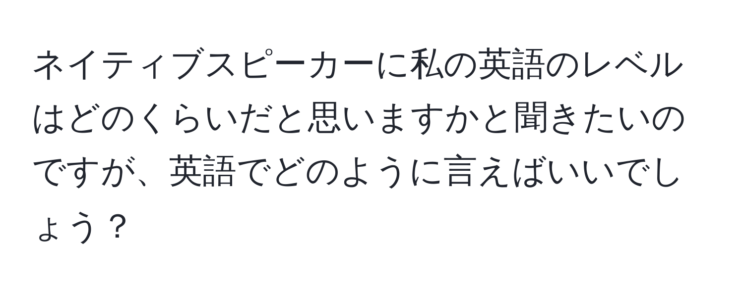 ネイティブスピーカーに私の英語のレベルはどのくらいだと思いますかと聞きたいのですが、英語でどのように言えばいいでしょう？