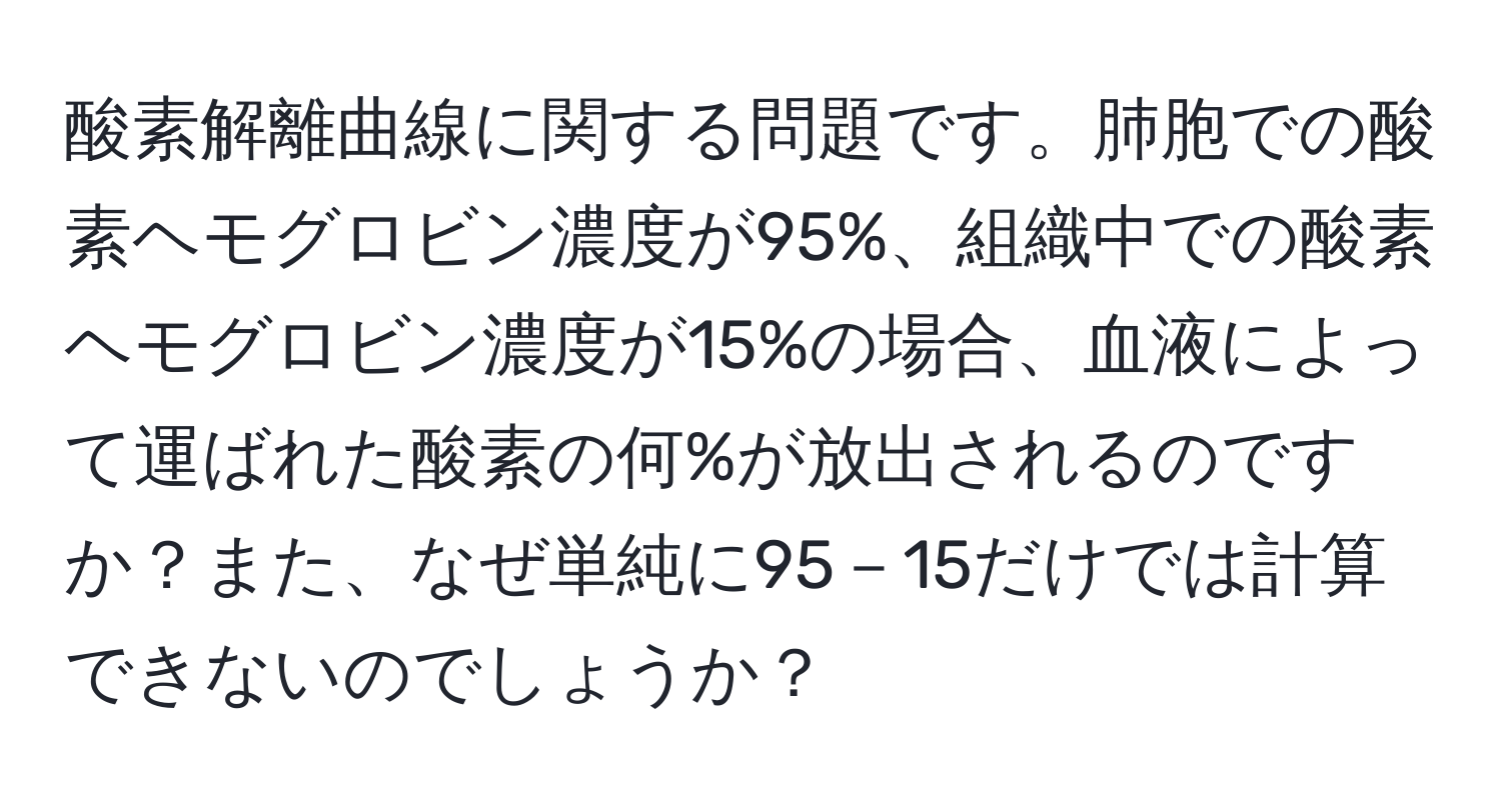 酸素解離曲線に関する問題です。肺胞での酸素ヘモグロビン濃度が95%、組織中での酸素ヘモグロビン濃度が15%の場合、血液によって運ばれた酸素の何%が放出されるのですか？また、なぜ単純に95－15だけでは計算できないのでしょうか？