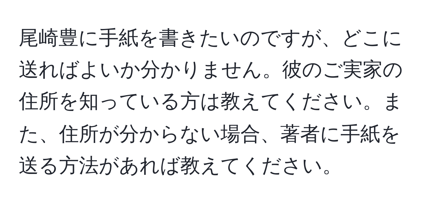 尾崎豊に手紙を書きたいのですが、どこに送ればよいか分かりません。彼のご実家の住所を知っている方は教えてください。また、住所が分からない場合、著者に手紙を送る方法があれば教えてください。