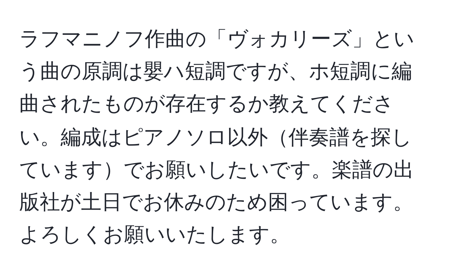 ラフマニノフ作曲の「ヴォカリーズ」という曲の原調は嬰ハ短調ですが、ホ短調に編曲されたものが存在するか教えてください。編成はピアノソロ以外伴奏譜を探していますでお願いしたいです。楽譜の出版社が土日でお休みのため困っています。よろしくお願いいたします。