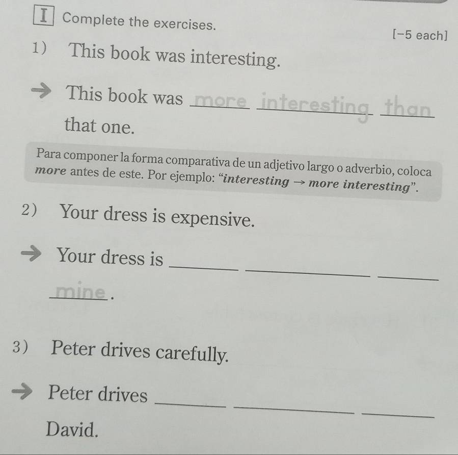 Complete the exercises. [-5 each] 
1 This book was interesting. 
_ 
__ 
This book was_ 
that one. 
Para componer la forma comparativa de un adjetivo largo o adverbio, coloca 
more antes de este. Por ejemplo: “interesting → more interesting”. 
2 Your dress is expensive. 
_ 
_ 
Your dress is 
_ 
_ 
. 
3 Peter drives carefully. 
_ 
Peter drives 
_ 
_ 
David.