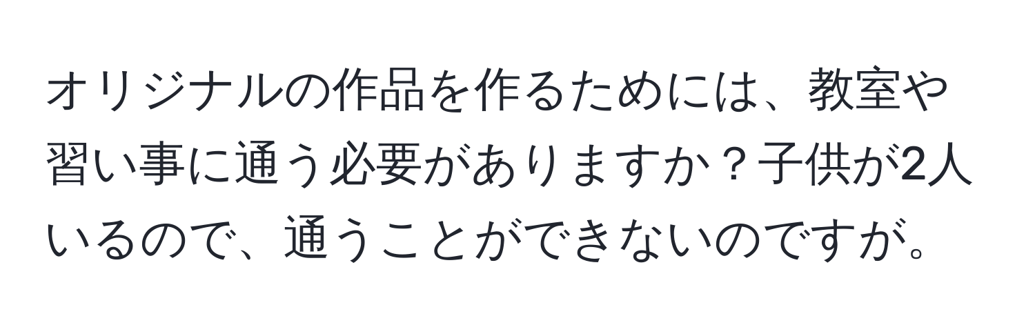 オリジナルの作品を作るためには、教室や習い事に通う必要がありますか？子供が2人いるので、通うことができないのですが。