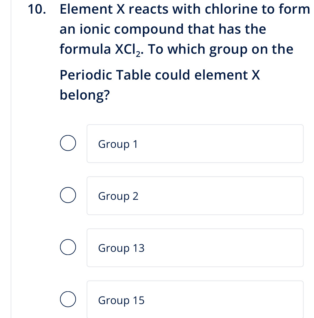 Element X reacts with chlorine to form
an ionic compound that has the
formula XCl_2. To which group on the
Periodic Table could element X
belong?
Group 1
Group 2
Group 13
Group 15