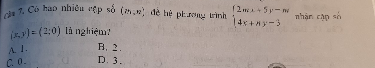 Cầu 7. Có bao nhiêu cặp số (m;n) để hệ phương trình beginarrayl 2mx+5y=m 4x+ny=3endarray. nhận cặp số
(x,y)=(2;0) là nghiệm?
A. 1. B. 2.
C. 0. D. 3.