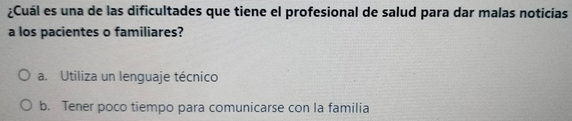 ¿Cuál es una de las dificultades que tiene el profesional de salud para dar malas noticias
a los pacientes o familiares?
a. Utiliza un lenguaje técnico
b. Tener poco tiempo para comunicarse con la familia