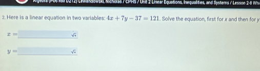 Lewandowski, Nicholas / CPHS / Unit 2 Linear Equations, Inequalities, and Systems / Lesson 2-8 Wh 
2. Here is a linear equation in two variables: 4x+7y-37=121. Solve the equation, first for x and then for y
x=□ surd _sqrt()
y=_ sqrt(x)