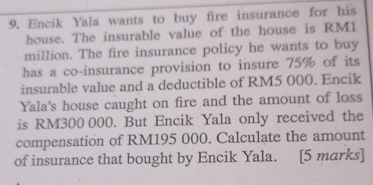 Encik Yala wants to buy fire insurance for his 
house. The insurable value of the house is RM1
million. The fire insurance policy he wants to buy 
has a co-insurance provision to insure 75% of its 
insurable value and a deductible of RM5 000. Encik 
Yala's house caught on fire and the amount of loss 
is RM300 000. But Encik Yala only received the 
compensation of RM195 000. Calculate the amount 
of insurance that bought by Encik Yala. [5 marks]