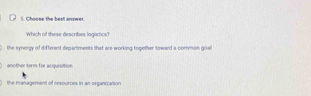 Choose the best answer.
Which of these describes logistics?
the synergy of different departments that are working together toward a common goal
another term for acquisition
the management of resources in an organization