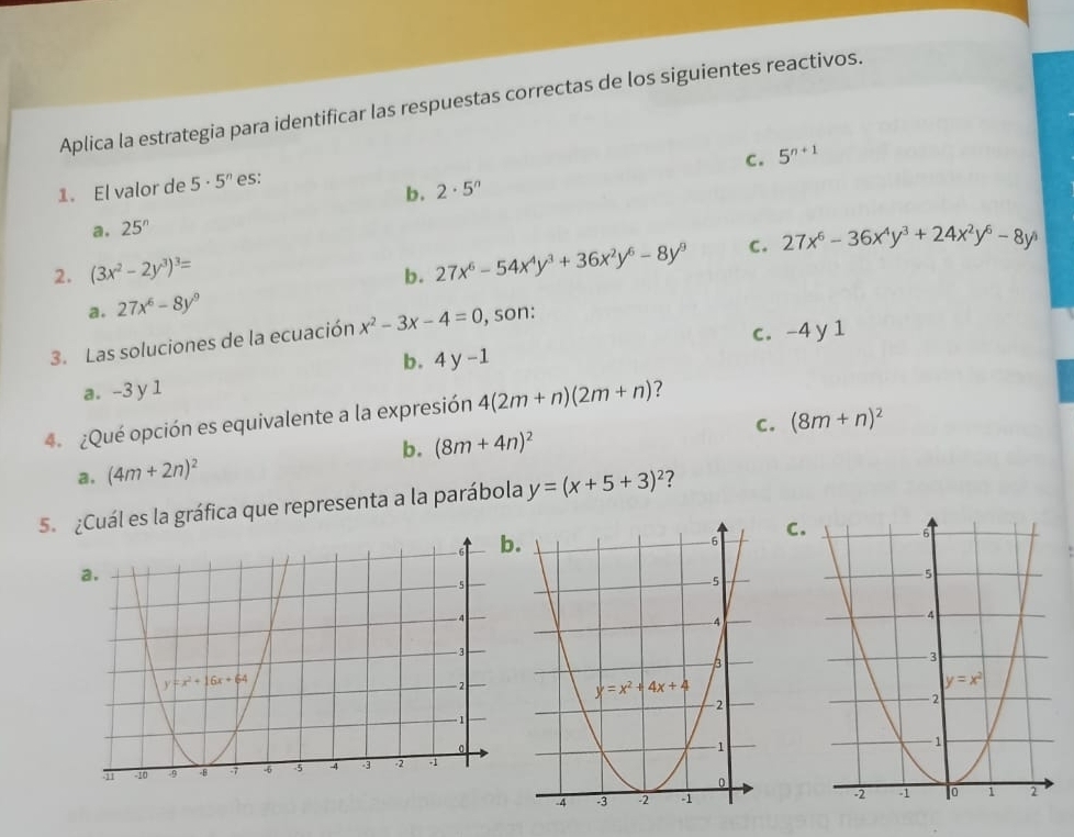 Aplica la estrategia para identificar las respuestas correctas de los siguientes reactivos.
c. 5^(n+1)
1. El valor de 5· 5^n es:
b. 2· 5^n
a. 25^n
2. (3x^2-2y^3)^3=
b. 27x^6-54x^4y^3+36x^2y^6-8y^9 c. 27x^6-36x^4y^3+24x^2y^6-8y^5
a. 27x^6-8y^9
c. -4 y 1
3. Las soluciones de la ecuación x^2-3x-4=0 , son:
b. 4y-1
a. -3 y 1
4  ¿Qué opción es equivalente a la expresión 4(2m+n)(2m+n) ?
C. (8m+n)^2
a. (4m+2n)^2 b. (8m+4n)^2
5  ¿Cuál es la gráfica que representa a la parábola y=(x+5+3)^2 7
C