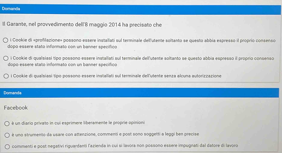 Domanda
Il Garante, nel provvedimento dell' 8 maggio 2014 ha precisato che
i Cookie di «profilazione» possono essere installati sul terminale dell'utente soltanto se questo abbia espresso il proprio consenso
dopo essere stato informato con un banner specifico
i Cookie di qualsiasi tipo possono essere installati sul terminale dell'utente soltanto se questo abbia espresso il proprio consenso
dopo essere stato informato con un banner specifico
i Cookie di qualsiasi tipo possono essere installati sul terminale dell'utente senza alcuna autorizzazione
Domanda
Facebook
è un diario privato in cui esprimere liberamente le proprie opinioni
è uno strumento da usare con attenzione, commenti e post sono soggetti a leggi ben precise
commenti e post negativi riguardanti l’azienda in cui si lavora non possono essere impugnati dal datore di lavoro