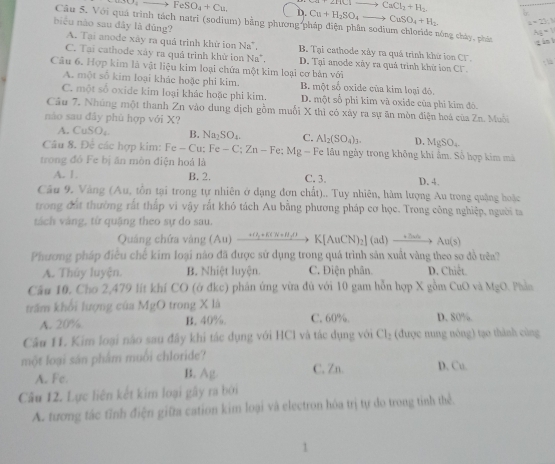 FeSO_4+Cu.
ZTiClto CaCl_2+H_2.
D. Cu+H_2SO_4to CuSO_4+H_2 a=23.1
Câu 5. Với quá trình tách natri (sodium) bằng phương pháp điện phân sodium chloride nông chây, phân
Ag=1
biểu nào sau đây là đũng? A. Tại anode xây ra quả trình khử ion Na". B. Tại cathode xảy ra quá trình khử ion CF.
tánl
C. Tại cathode xáy ra quá trình khử ion Na*. D. Tại anode xây ra quả trình khử ion CF.
: 
Câu 6. Hợp kim là vật liệu kim loại chứa một kim loại cơ bản với
A. một số kim loại khác hoặc phi kim. B. một số oxide của kim loại đỏ.
C. một số oxide kim loại khác hoặc phi kim. D. một số phi kim và oxide của phi kim đó.
Câu 7. Nhúng một thanh Zn vào dung dịch gồm muối X thì có xảy ra sự ăn mòn điện hoá của Zn. Muỗi
nào sau đây phù hợp với X?
A. CuSO₄. B. Na_2SO_4. C. D MgSO_4
Câu 8. Để các hợp kim: Fe-Cu:Fe-C;Zn-Fe:Mg-F Al_2(SO_4)_3. Fe lâu ngày trong không khí ẩm. Số hợp kim mã
trong đó Fe bị ăn mòn điện hoả là C. 3. D. 4.
A. 1. B. 2.
Câu 9. Vàng (Au, tồn tại trong tự nhiên ở dạng đơn chất).. Tuy nhiên, hàm lượng Au trong quậng hoặc
trong đất thường rắt thấp vi vậy rắt khó tách Au bằng phương pháp cơ học. Trong công nghiệp, người sa
tách vàng, tứ quặng theo sự do sau.
Quảng chứa vàng (Au) xrightarrow H_3+K(N+H_2)K[AuCN)_2](ad)xrightarrow +△ H_2Au(s)
Phương pháp điều chế kim loại nào đã được sử dụng trong quá trình sản xuất vàng theo sơ đồ trêa?
A. Thủy luyện. B. Nhiệt luyện. C. Điện phân D. Chiết
Cầu 10. Cho 2,479 lít khí CO (ở đkc) phân ứng vừa đủ với 10 gam hỗn hợp X gồm CuO và MgC Phản
trấm khổi lượng của MgO trong X là
A. 20% B. 40%. C. 60%. D. 80%.
Câu 11. Kim loại não sau đây khi tác dụng với HCl và tác dụng với Cl₂ (được nung nóng) tạo thinh cùng
một loại sản phẩm muối chloride? D. Cu.
A. Fc. B. Ag. C. Zn.
Câu 12. Lực liên kết kim loại gây ra bởi
A. tương tác tỉnh điện giữa cation kim loại và electron hóa trị tự do trong tỉnh thể.
1