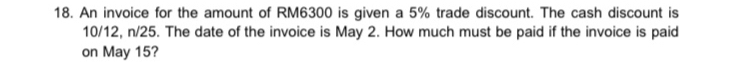 An invoice for the amount of RM6300 is given a 5% trade discount. The cash discount is
10/12, n/25. The date of the invoice is May 2. How much must be paid if the invoice is paid 
on May 15?