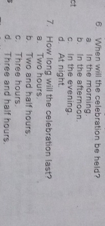 When will the celebration be held?
a In the morning.
b. In the afternoon.
ct c. In the evening.
d. At night.
7. How long will the celebration last?
a. Two hours.
b. Two and half hours.
c. Three hours.
d. Three and half hours.