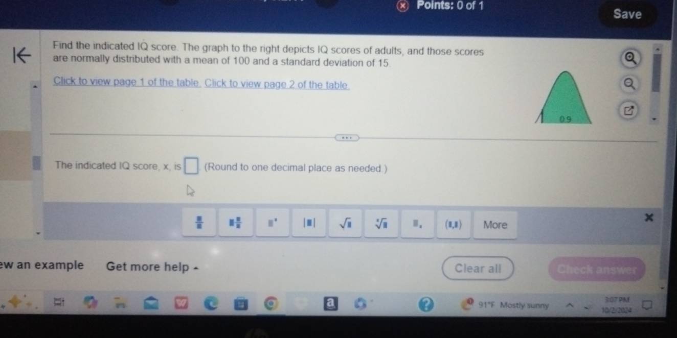 Save 
Find the indicated IQ score. The graph to the right depicts IQ scores of adults, and those scores 
are normally distributed with a mean of 100 and a standard deviation of 15. 
Click to view page 1 of the table. Click to view page 2 of the table.
Ds
The indicated IQ score, x, is □ (Round to one decimal place as needed.)
 □ /□   parallel  π /2  □^(□) |□ | sqrt(□ ) sqrt[□](□ ) B_1 (1,1) More 
w an example Get more help - Clear all 
Check answer 
3:07 PM 
91"F Mostly sunny 10/2/2024