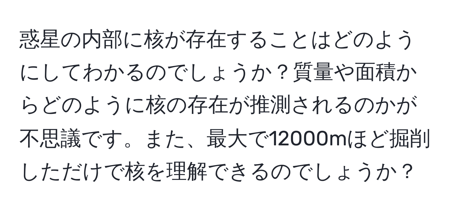 惑星の内部に核が存在することはどのようにしてわかるのでしょうか？質量や面積からどのように核の存在が推測されるのかが不思議です。また、最大で12000mほど掘削しただけで核を理解できるのでしょうか？