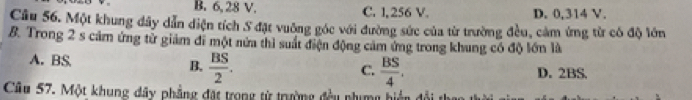 B. 6, 28 V. C. 1, 256 V. D. 0,314 V.
Câu 56. Một khung đây dẫn diện tích S đặt vuỡng góc với đường sức của từ trường đều, cảm ứng từ có độ lớn
B. Trong 2 s cảm ứng tử giảm đi một nửa thì suất điện động cảm ứng trong khung có độ lớn là
A. BS. B.  BS/2 . D. 2BS.
C.  BS/4 . 
Câu 57. Một khung dây phẳng đặt trong từ trường đều phụmg hiển