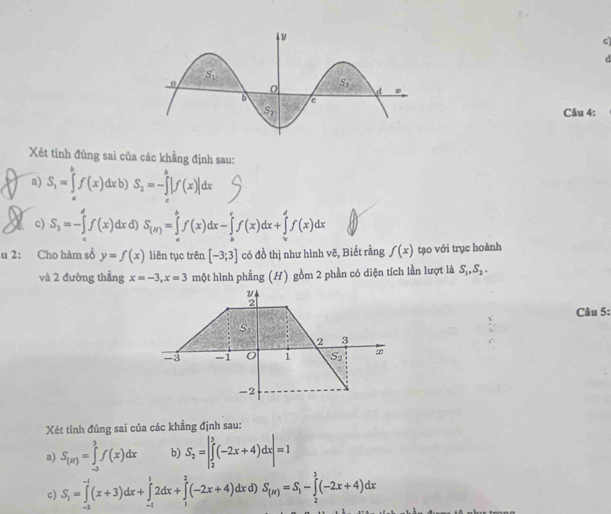 Xét tính đúng sai của các khẳng định sau:
a) S_1=∈tlimits _a^(bf(x)dxb)S_2)=-∈tlimits _c^(b|f(x)|dx
X c) S_3)=-∈tlimits 'f(x)dx d) S_(H)=∈tlimits _a^(bf(x)dx-∈tlimits _b^cf(x)dx+∈tlimits _c^df(x)dx
u 2: Cho hàm số y=f(x) liên tục trên [-3;3] có đồ thị như hình vẽ, Biết rằng f(x) tạo với trục hoành
và 2 đường thẳng x=-3,x=3 một hình phẳng (H) gồm 2 phần có diện tích lần lượt là S_1),S_2.
2
Câu 5:
S_1
2 3
-3 -1 1 S_2 æ
-2
Xét tính đúng sai của các khẳng định sau:
a) S_(H)=∈tlimits _(-3)^3f(x)dx b) S_2=|∈tlimits _2^(3(-2x+4)dx|=1
c) S_1)=∈tlimits _(-3)^(-1)(x+3)dx+∈tlimits _(-1)^12dx+∈tlimits _1^(2(-2x+4)dxd S_(H))=S_1-∈tlimits _2^3(-2x+4)dx