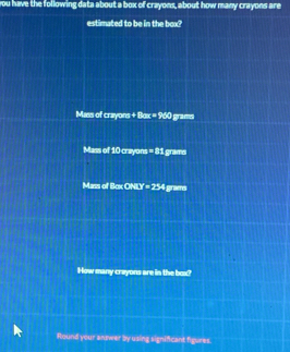 you have the following data about a box of crayons, about how many crayons are 
estimated to be in the box? 
Mass of crayons +Box=960 grams
Mass of 10 crayons =2: grams
Mass of Bcx ONLY =234 grams
How many crayons are in the box? 
Round your answer by using significant figures.