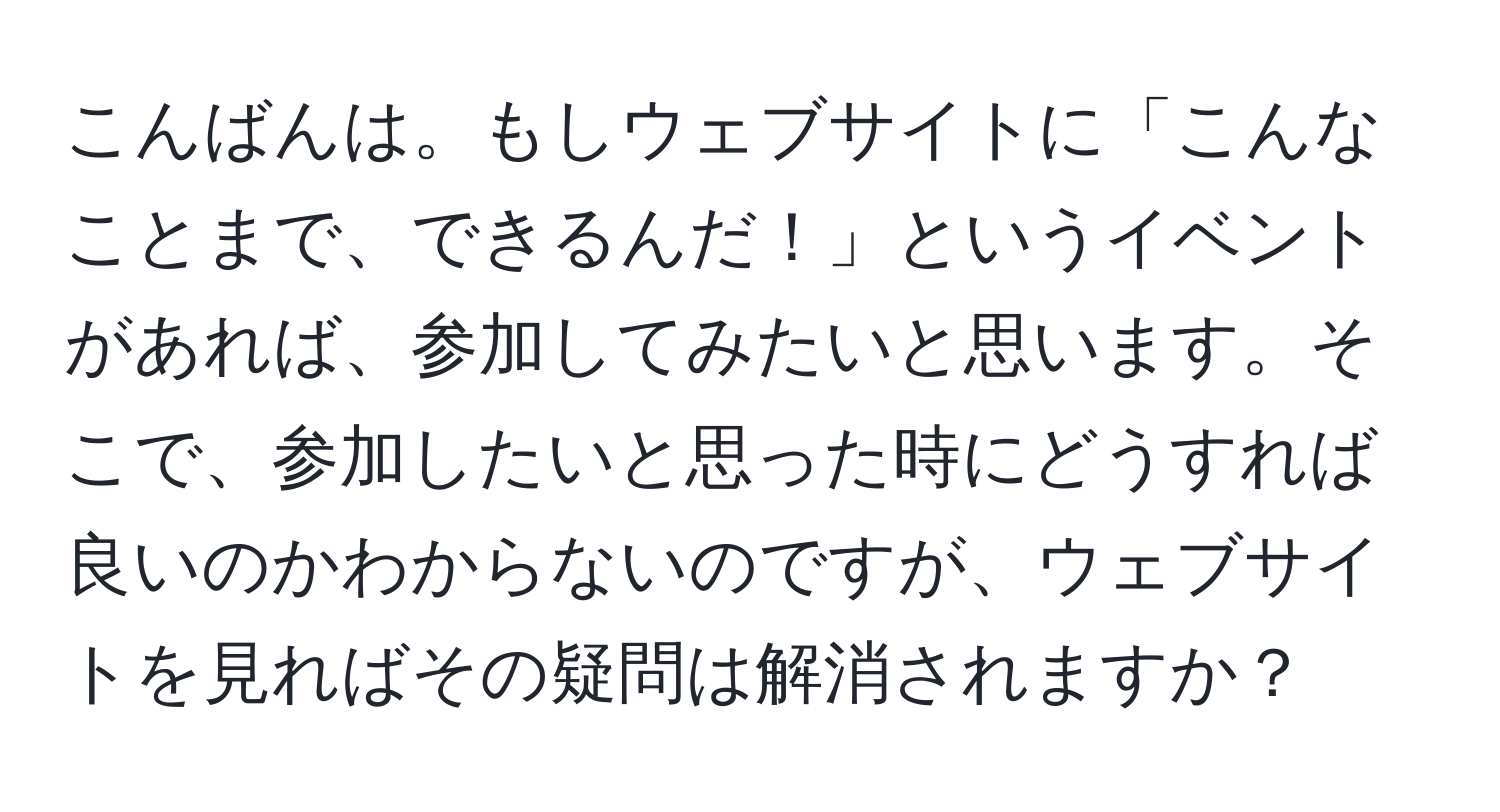 こんばんは。もしウェブサイトに「こんなことまで、できるんだ！」というイベントがあれば、参加してみたいと思います。そこで、参加したいと思った時にどうすれば良いのかわからないのですが、ウェブサイトを見ればその疑問は解消されますか？