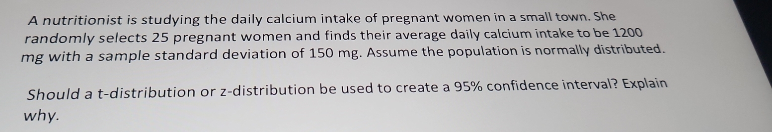 A nutritionist is studying the daily calcium intake of pregnant women in a small town. She 
randomly selects 25 pregnant women and finds their average daily calcium intake to be 1200
mg with a sample standard deviation of 150 mg. Assume the population is normally distributed. 
Should a t-distribution or z-distribution be used to create a 95% confidence interval? Explain 
why.