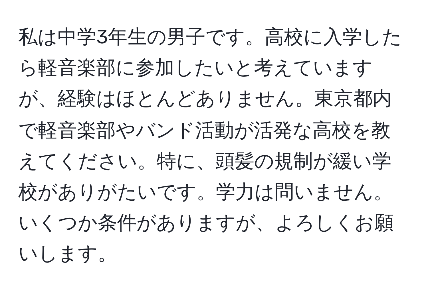 私は中学3年生の男子です。高校に入学したら軽音楽部に参加したいと考えていますが、経験はほとんどありません。東京都内で軽音楽部やバンド活動が活発な高校を教えてください。特に、頭髪の規制が緩い学校がありがたいです。学力は問いません。いくつか条件がありますが、よろしくお願いします。