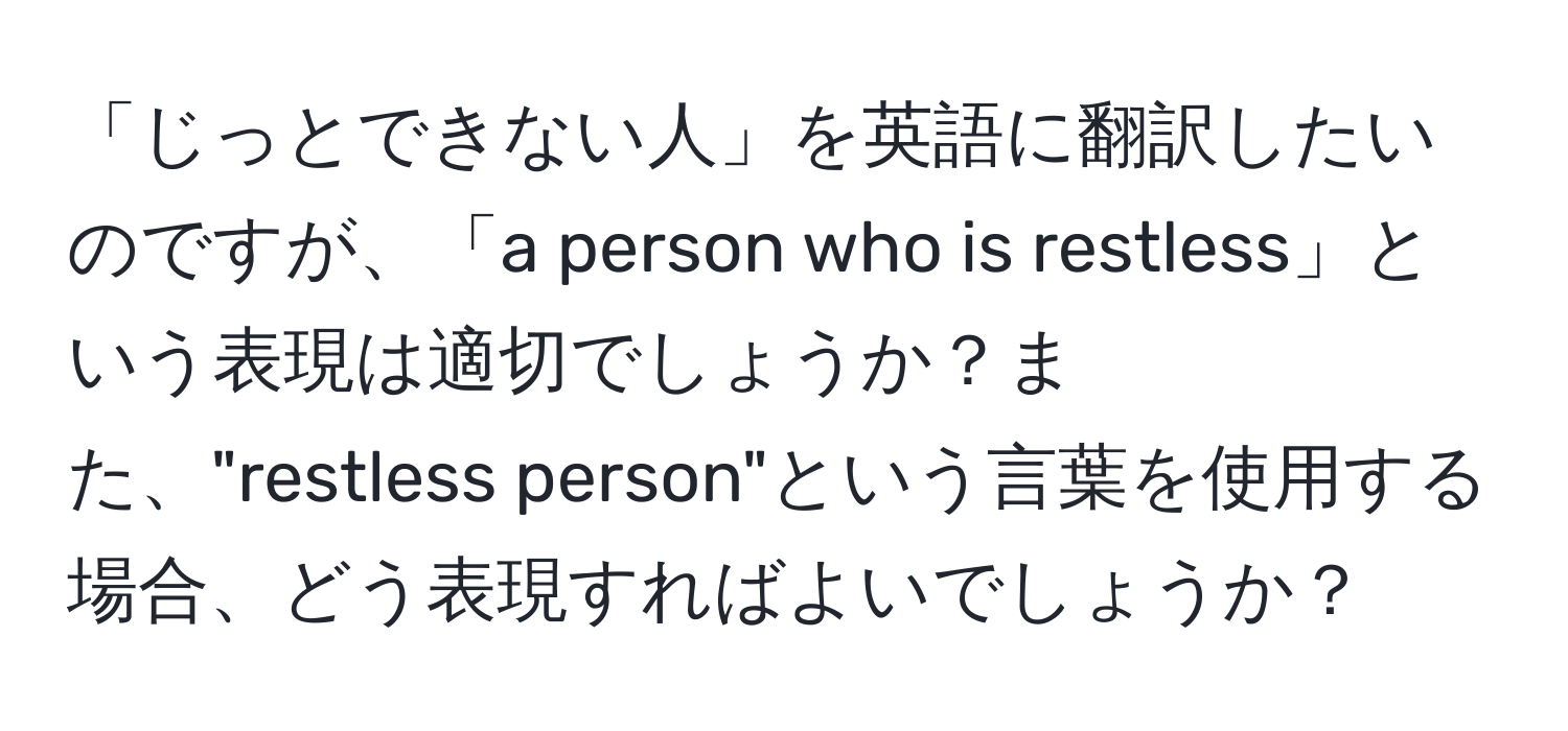 「じっとできない人」を英語に翻訳したいのですが、「a person who is restless」という表現は適切でしょうか？また、"restless person"という言葉を使用する場合、どう表現すればよいでしょうか？