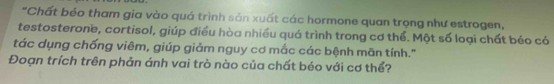 "Chất béo tham gia vào quá trình sản xuất các hormone quan trọng như estrogen, 
testosterone, cortisol, giúp điều hòa nhiều quá trình trong cơ thể. Một số loại chất béo có 
tác dụng chống viêm, giúp giảm nguy cơ mắc các bệnh mãn tính." 
Đoạn trích trên phản ánh vai trò nào của chất béo với cơ thể?