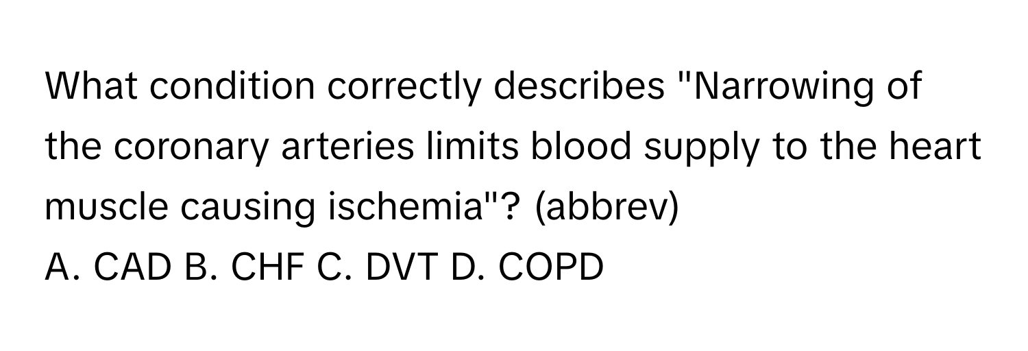 What condition correctly describes "Narrowing of the coronary arteries limits blood supply to the heart muscle causing ischemia"? (abbrev)

A. CAD  B. CHF  C. DVT  D. COPD