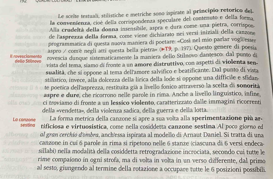 192   
Le scelte testuali, stilistiche e metriche sono ispirate al principio retorico del.
la convenienza, cioè della corrispondenza speculare del contenuto e della forma.
Alla crudeltà della donna insensibile, aspra e dura come una pietra, corrispon-
de l'asprezza della forma, come viene dichiarato nei versi iniziali della canzone
programmatica di questa nuova maniera di poetare: «Così nel mio parlar vogli’esser
aspro / com’è negli atti questa bella pietra» (▶T9, p. 197). Questo genere di poesia
Il rovesciamento rovescia dunque sistematicamente la maniera dello Stilnovo dantesco: dal punto di
dello Stilnovo
vista del tema, siamo di fronte a un amore distruttivo, con aspetti di violenta sen-
sualità, che si oppone al tema dell’amore salvifico e beatificante. Dal punto di vista
stilistico, invece, alla dolcezza della lirica della lode si oppone una difficile e sfidan-
te poetica dell'asprezza, restituita già a livello fonico attraverso la scelta di sonorità
aspre e dure, che ricorrono nelle parole in rima. Anche a livello linguistico, infine,
ci troviamo di fronte a un lessico violento, caratterizzato dalle immagini ricorrenti
della «vendetta», della violenza sadica, della guerra e della lotta.
La canzone La forma metrica della canzone si apre a sua volta alla sperimentazione più ar-
sestina tificiosa e virtuosistica, come nella cosiddetta canzone sestina Al poco giorno ed
al gran cerchio d’ombra, anch’essa ispirata al modello di Arnaut Daniel. Si tratta di una
canzone in cui 6 parole in rima si ripetono nelle 6 stanze (ciascuna di 6 versi endeca-
sillabi) nella modalità della cosiddetta retrogradazione incrociata, secondo cui tutte le
rime compaiono in ogni strofa, ma di volta in volta in un verso differente, dal primo
al sesto, giungendo al termine della rotazione a occupare tutte le 6 posizioni possibili.