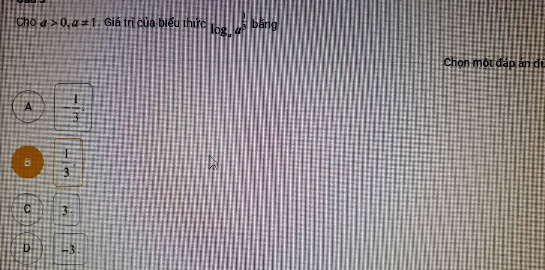 Cho a>0, a!= 1. Giá trị của biểu thức log _aa^(frac 1)3 bǎng
Chọn một đáp án đú
A - 1/3 .
B  1/3 .
C 3.
D -3.