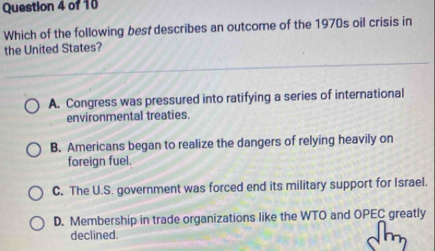 Which of the following best describes an outcome of the 1970s oil crisis in
the United States?
A. Congress was pressured into ratifying a series of international
environmental treaties.
B. Americans began to realize the dangers of relying heavily on
foreign fuel.
C. The U.S. government was forced end its military support for Israel.
D. Membership in trade organizations like the WTO and OPEC greatly
declined.