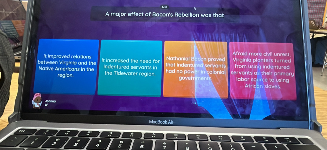 4/35
A major effect of Bacon's Rebellion was that
Afraid more civil unrest,
It improved relations Nathanial Bacon proved Virginia planters turned
between Virginia and the It increased the need for that indentured servants from using indentured
Native Americans in the indentured servants in had no power in colonial servants as their primary
region. the Tidewater region. labor source to using
governments.
African slaves.
Joanna
MacBook Air
a
8
3